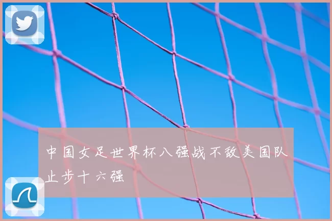 中国女足世界杯八强战不敌美国队止步十六强