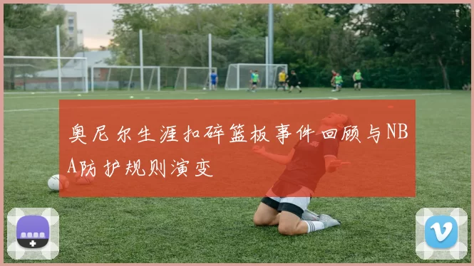 奥尼尔生涯扣碎篮板事件回顾与NBA防护规则演变