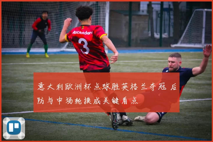 意大利欧洲杯点球胜英格兰夺冠 后防与中场轮换成关键看点