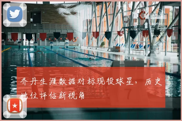 乔丹生涯数据对标现役球星，历史地位评估新视角