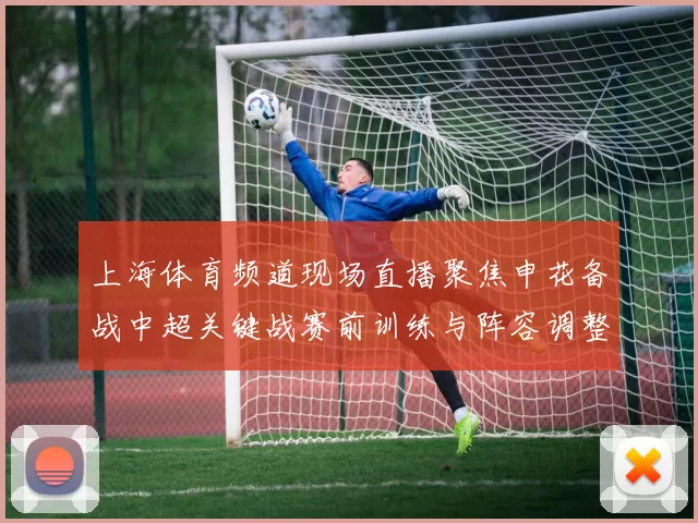 上海体育频道现场直播聚焦申花备战中超关键战赛前训练与阵容调整成看点