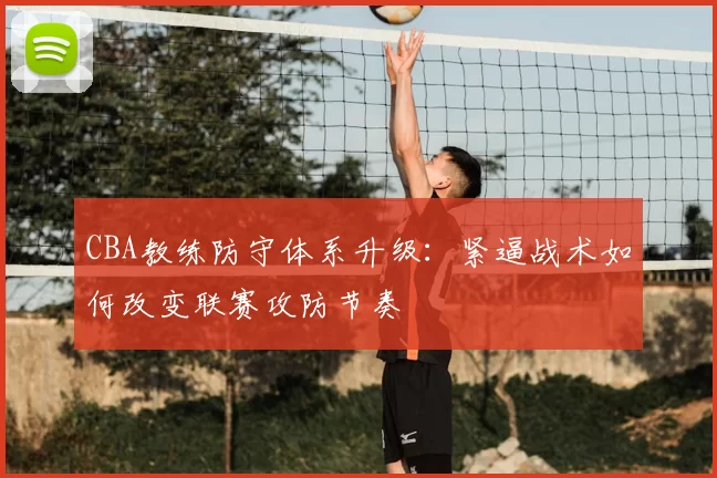 CBA教练防守体系升级:紧逼战术如何改变联赛攻防节奏