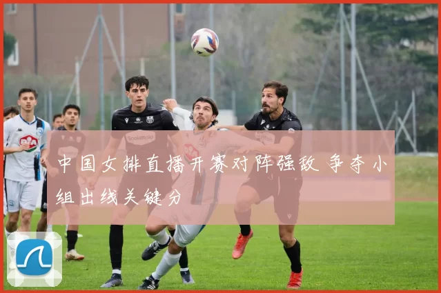 中国女排直播开赛对阵强敌 争夺小组出线关键分