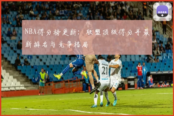 NBA得分榜更新:联盟顶级得分手最新排名与竞争格局