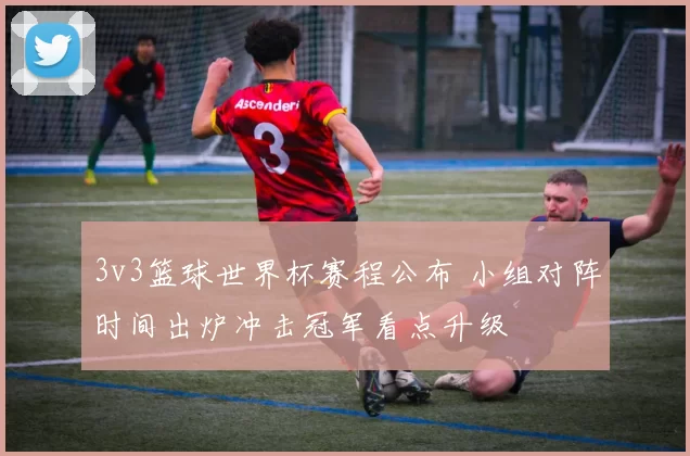 3v3篮球世界杯赛程公布 小组对阵时间出炉冲击冠军看点升级