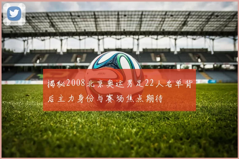 揭秘2008北京奥运男足22人名单背后主力身份与赛场焦点期待