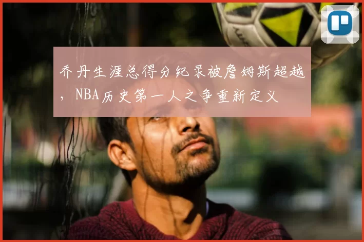 乔丹生涯总得分纪录被詹姆斯超越，NBA历史第一人之争重新定义