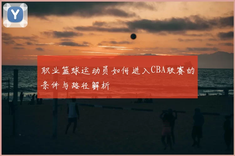 职业篮球运动员如何进入CBA联赛的条件与路径解析