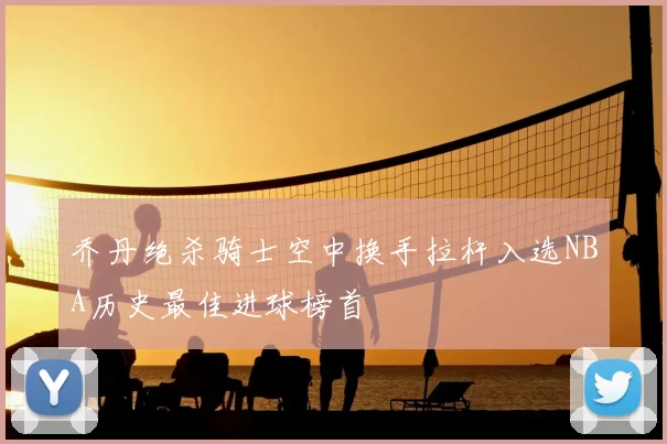 乔丹绝杀骑士空中换手拉杆入选NBA历史最佳进球榜首