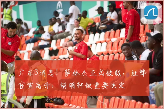 广东3消息!萨林杰正式被裁,杜锋官宣高升,胡明轩做重要决定