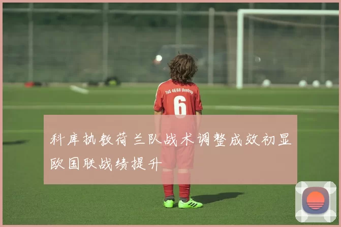 科库执教荷兰队战术调整成效初显欧国联战绩提升