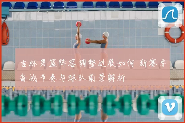 吉林男篮阵容调整进展如何 新赛季备战节奏与球队前景解析