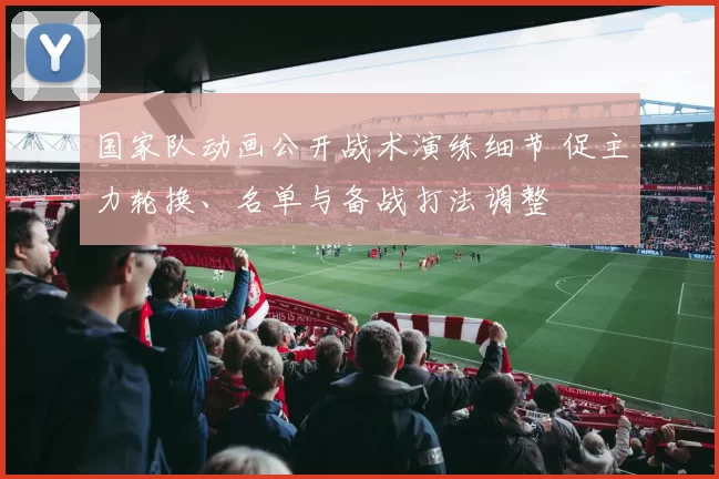 国家队动画公开战术演练细节 促主力轮换、名单与备战打法调整