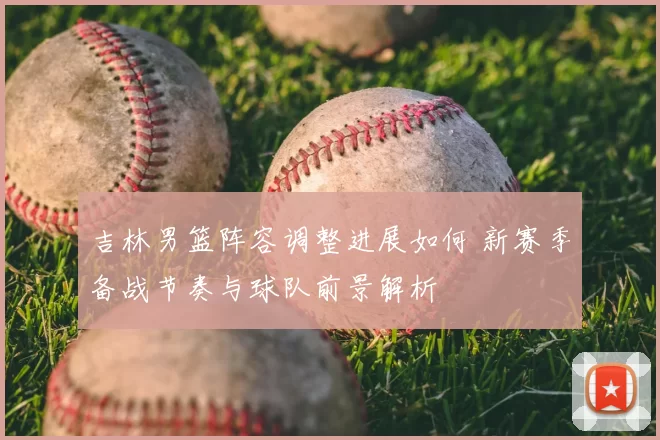 吉林男篮阵容调整进展如何 新赛季备战节奏与球队前景解析