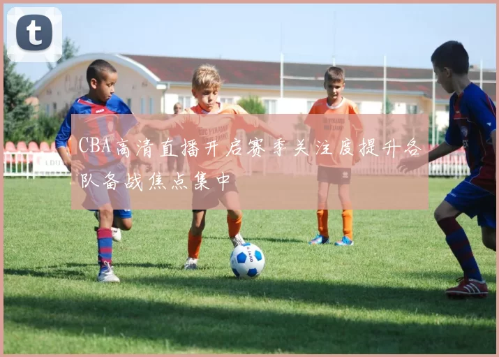 CBA高清直播开启赛季关注度提升各队备战焦点集中