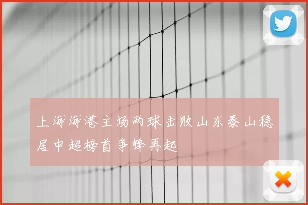 上海海港主场两球击败山东泰山稳居中超榜首争锋再起