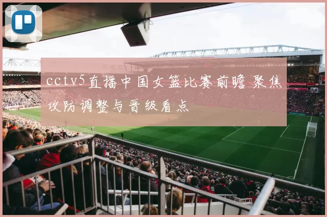 cctv5直播中国女篮比赛前瞻 聚焦攻防调整与晋级看点