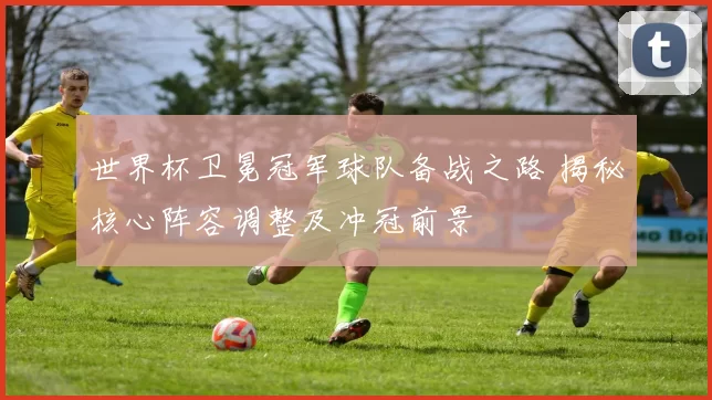 世界杯卫冕冠军球队备战之路 揭秘核心阵容调整及冲冠前景