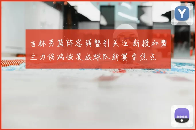 吉林男篮阵容调整引关注 新援加盟主力伤病恢复成球队新赛季焦点