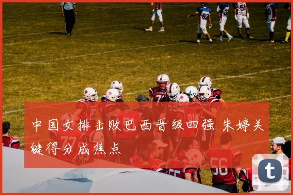 中国女排击败巴西晋级四强 朱婷关键得分成焦点