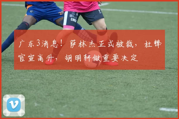广东3消息!萨林杰正式被裁,杜锋官宣高升,胡明轩做重要决定