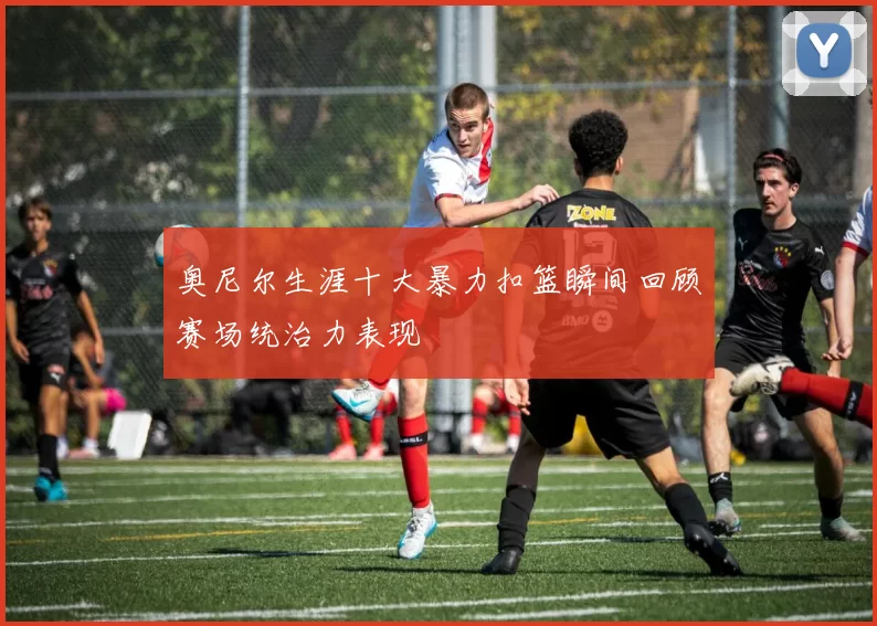 奥尼尔生涯十大暴力扣篮瞬间回顾赛场统治力表现