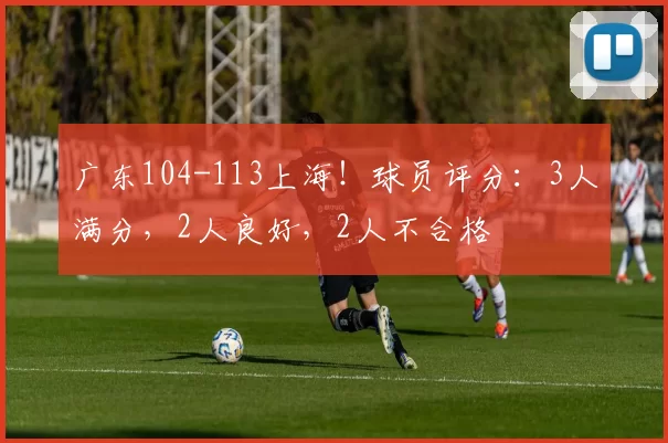 广东104-113上海!球员评分:3人满分,2人良好,2人不合格