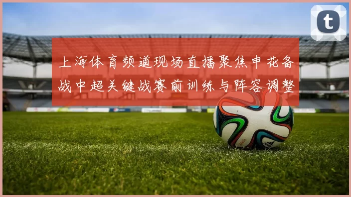 上海体育频道现场直播聚焦申花备战中超关键战赛前训练与阵容调整成看点