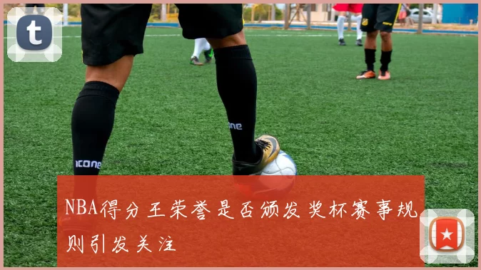 NBA得分王荣誉是否颁发奖杯赛事规则引发关注