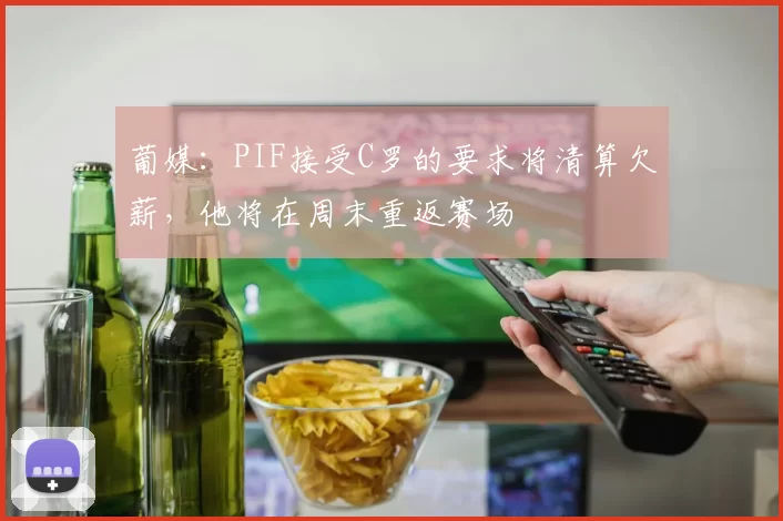葡媒:PIF接受C罗的要求将清算欠薪,他将在周末重返赛场