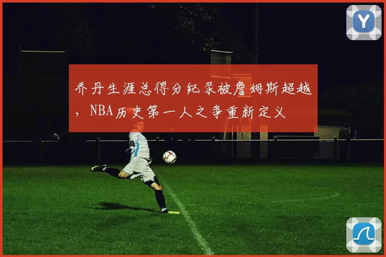 乔丹生涯总得分纪录被詹姆斯超越，NBA历史第一人之争重新定义