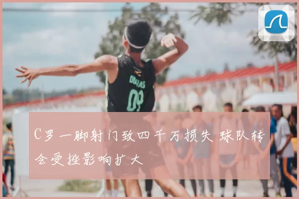 C罗一脚射门致四千万损失 球队转会受挫影响扩大