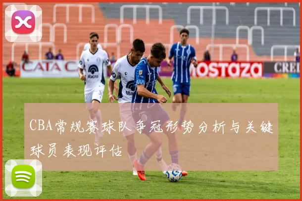 CBA常规赛球队争冠形势分析与关键球员表现评估