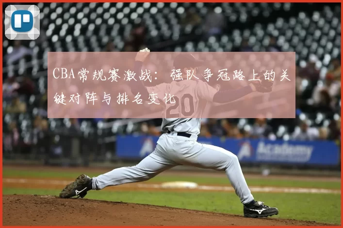 CBA常规赛激战:强队争冠路上的关键对阵与排名变化