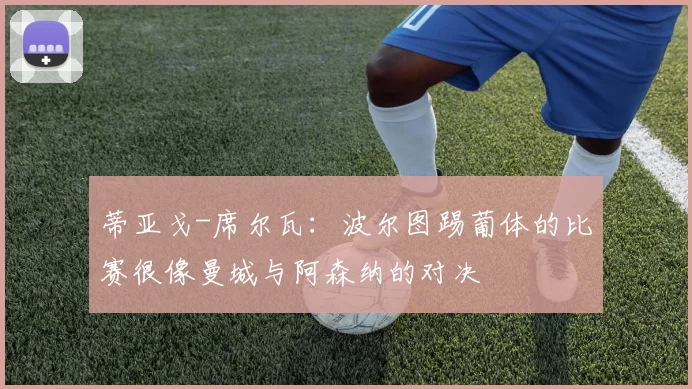 蒂亚戈-席尔瓦:波尔图踢葡体的比赛很像曼城与阿森纳的对决