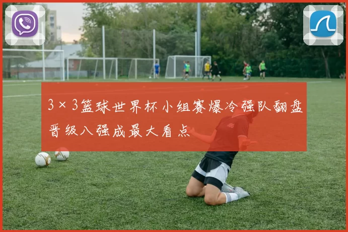 3×3篮球世界杯小组赛爆冷强队翻盘晋级八强成最大看点