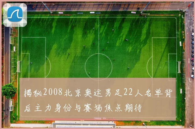 揭秘2008北京奥运男足22人名单背后主力身份与赛场焦点期待