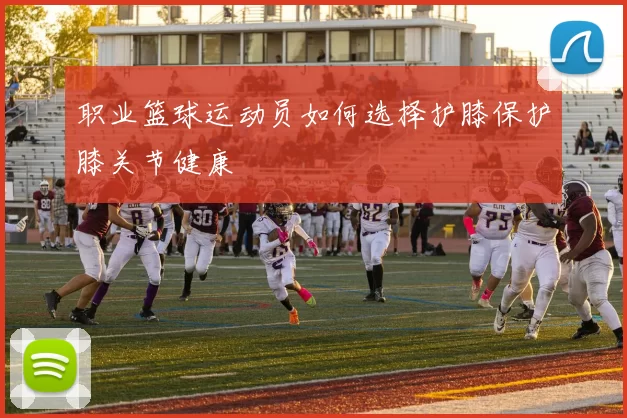 职业篮球运动员如何选择护膝保护膝关节健康