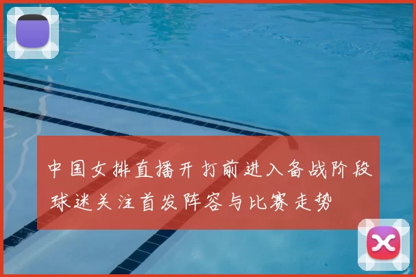中国女排直播开打前进入备战阶段 球迷关注首发阵容与比赛走势