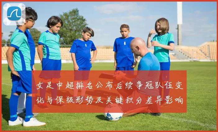 女足中超排名公布后续争冠队伍变化与保级形势及关键积分差异影响