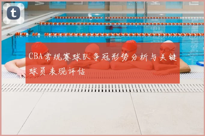 CBA常规赛球队争冠形势分析与关键球员表现评估