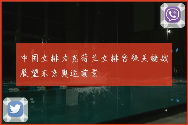 中国女排力克荷兰女排晋级关键战展望东京奥运前景