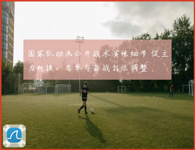 国家队动画公开战术演练细节 促主力轮换、名单与备战打法调整
