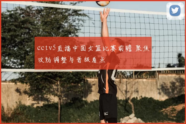 cctv5直播中国女篮比赛前瞻 聚焦攻防调整与晋级看点