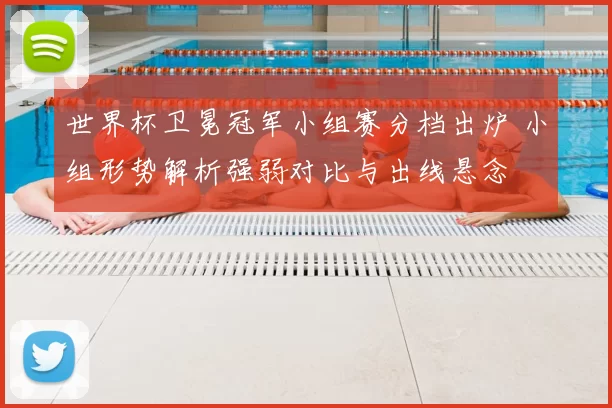 世界杯卫冕冠军小组赛分档出炉 小组形势解析强弱对比与出线悬念