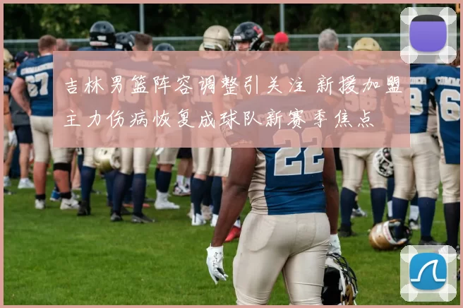 吉林男篮阵容调整引关注 新援加盟主力伤病恢复成球队新赛季焦点