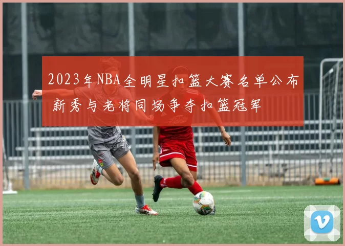 2023年NBA全明星扣篮大赛名单公布 新秀与老将同场争夺扣篮冠军
