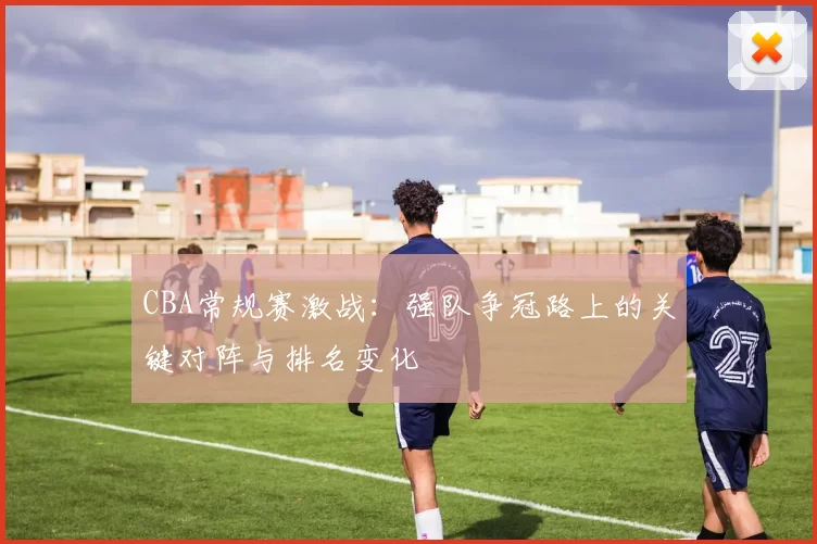 CBA常规赛激战:强队争冠路上的关键对阵与排名变化