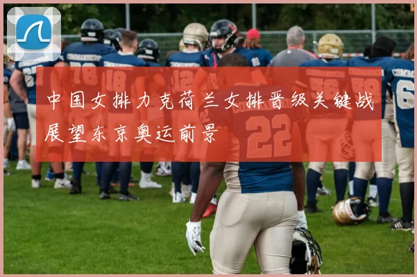 中国女排力克荷兰女排晋级关键战展望东京奥运前景