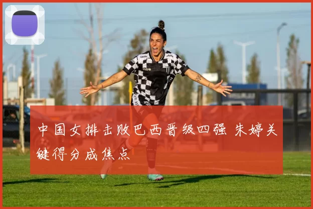 中国女排击败巴西晋级四强 朱婷关键得分成焦点